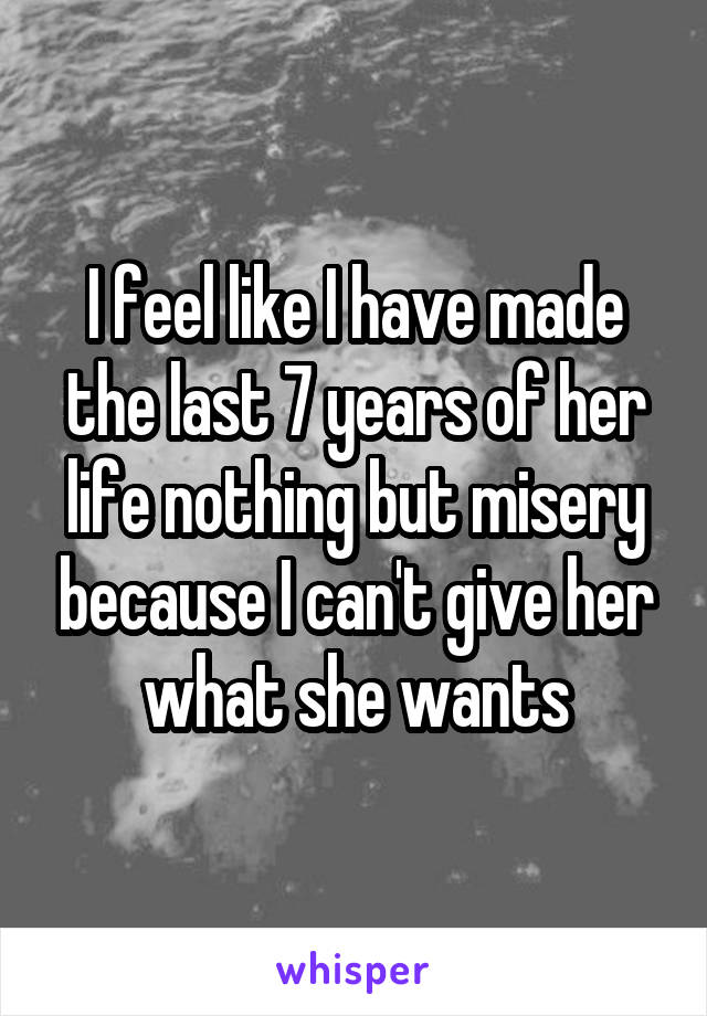 I feel like I have made the last 7 years of her life nothing but misery because I can't give her what she wants