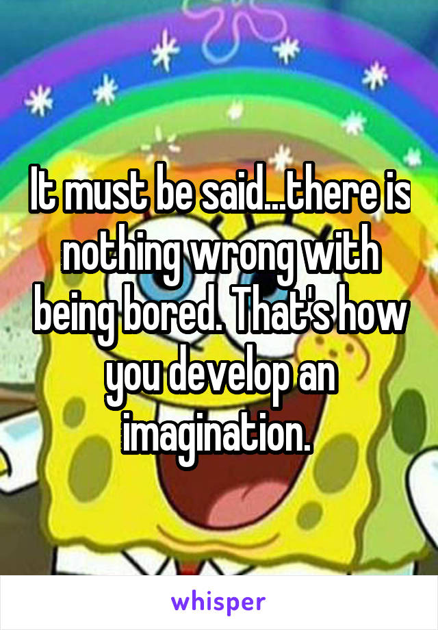 It must be said...there is nothing wrong with being bored. That's how you develop an imagination. 