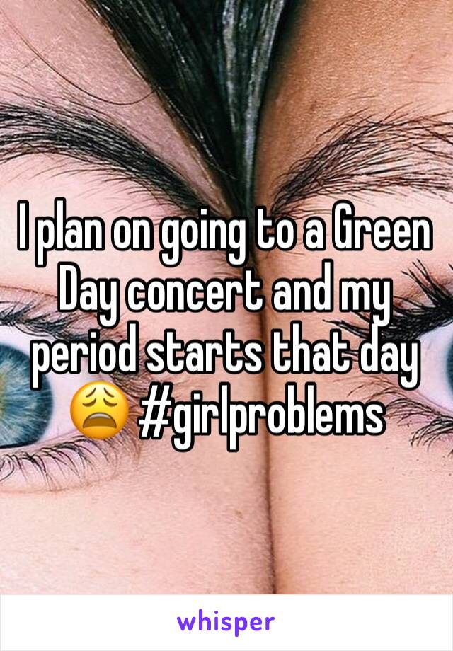 I plan on going to a Green Day concert and my period starts that day 😩 #girlproblems