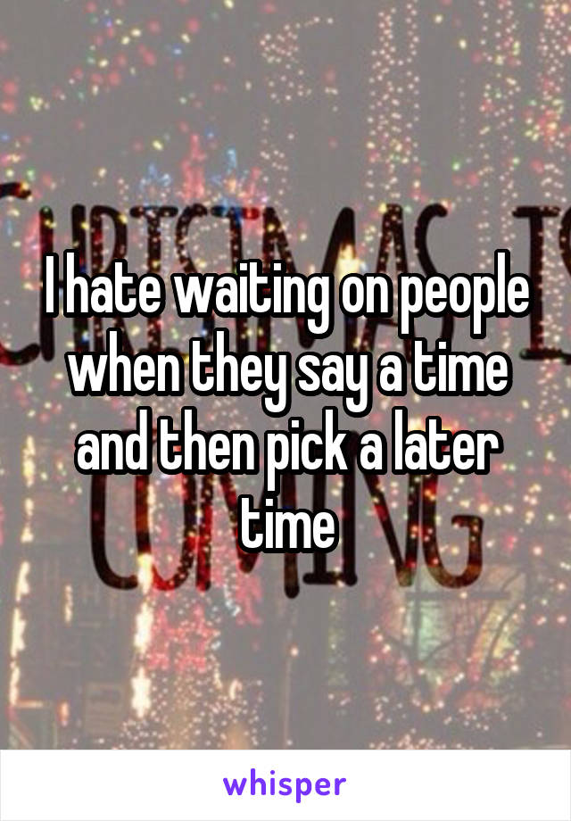 I hate waiting on people when they say a time and then pick a later time