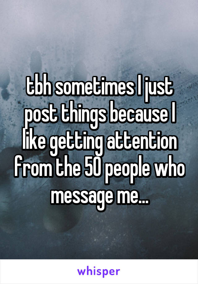 tbh sometimes I just post things because I like getting attention from the 50 people who message me...