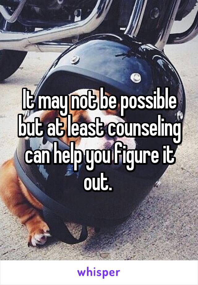 It may not be possible but at least counseling can help you figure it out. 