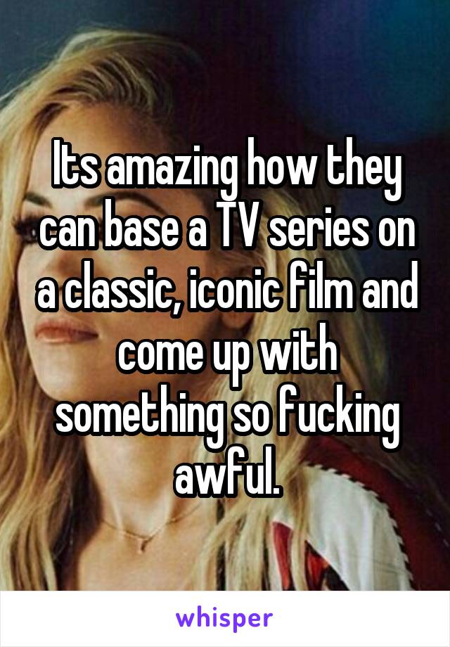 Its amazing how they can base a TV series on a classic, iconic film and come up with something so fucking awful.