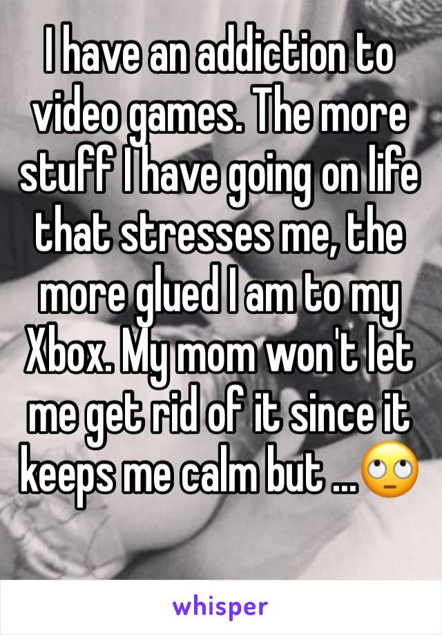 I have an addiction to video games. The more stuff I have going on life that stresses me, the more glued I am to my Xbox. My mom won't let me get rid of it since it keeps me calm but ...🙄