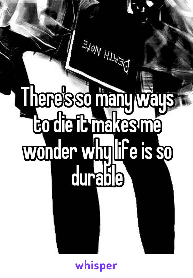 There's so many ways to die it makes me wonder why life is so durable