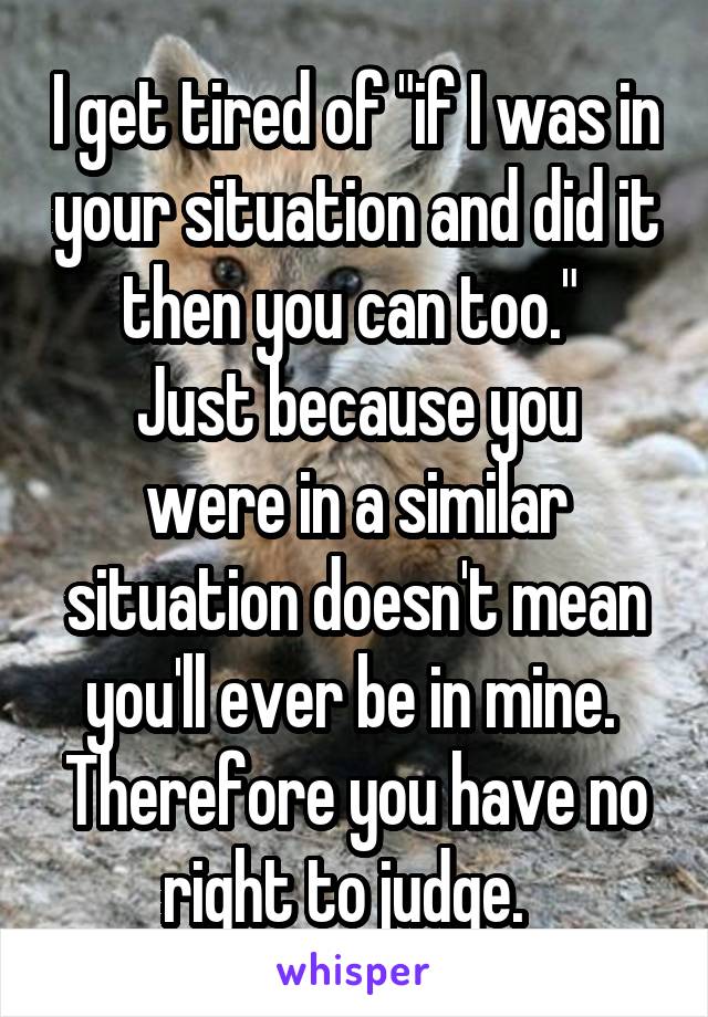 I get tired of "if I was in your situation and did it then you can too." 
Just because you were in a similar situation doesn't mean you'll ever be in mine.  Therefore you have no right to judge.  