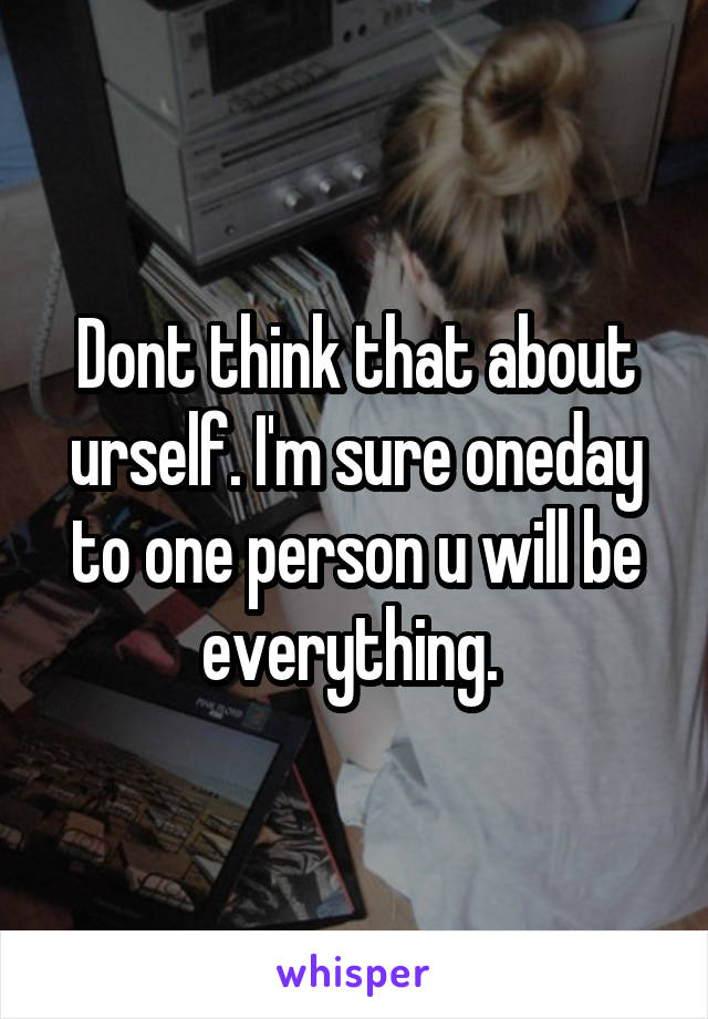 Dont think that about urself. I'm sure oneday to one person u will be everything. 