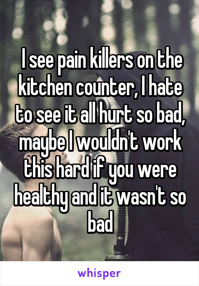  I see pain killers on the kitchen counter, I hate to see it all hurt so bad, maybe I wouldn't work this hard if you were healthy and it wasn't so bad