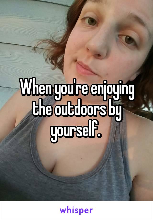 When you're enjoying the outdoors by yourself. 