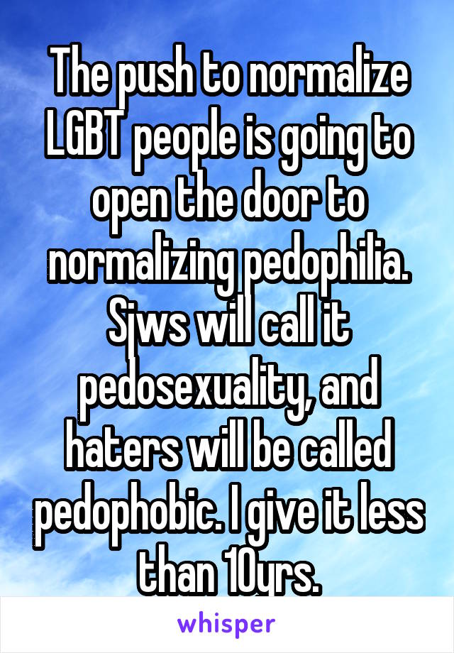 The push to normalize LGBT people is going to open the door to normalizing pedophilia. Sjws will call it pedosexuality, and haters will be called pedophobic. I give it less than 10yrs.