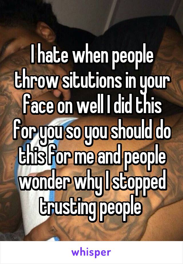 I hate when people throw situtions in your face on well I did this for you so you should do this for me and people wonder why I stopped trusting people 