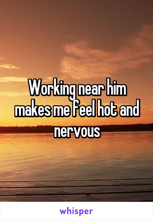 Working near him makes me feel hot and nervous