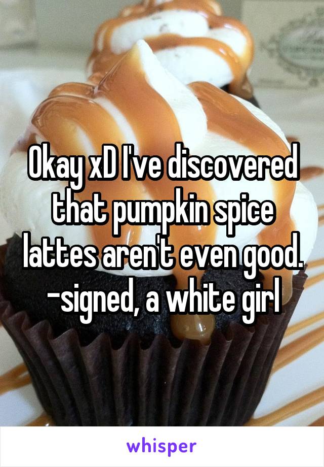 Okay xD I've discovered that pumpkin spice lattes aren't even good. -signed, a white girl