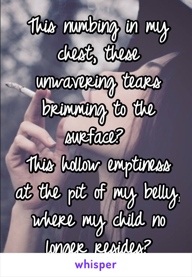 This numbing in my chest, these unwavering tears brimming to the surface? 
This hollow emptiness at the pit of my belly, where my child no longer resides?