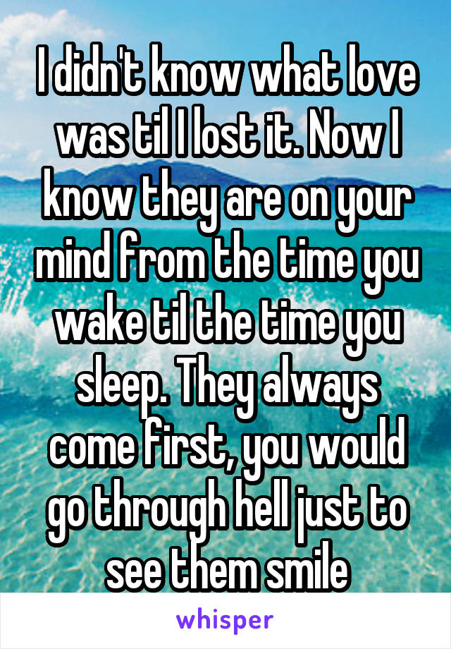 I didn't know what love was til I lost it. Now I know they are on your mind from the time you wake til the time you sleep. They always come first, you would go through hell just to see them smile