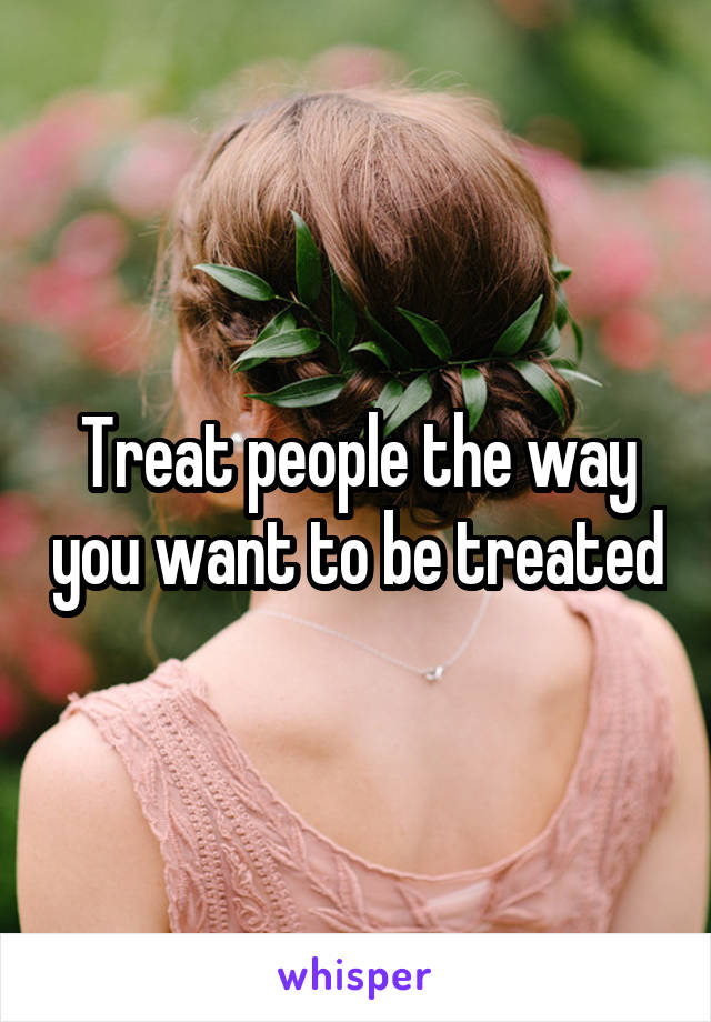 Treat people the way you want to be treated