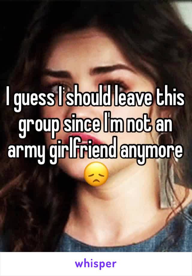 I guess I should leave this group since I'm not an army girlfriend anymore 😞