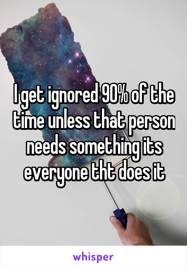 I get ignored 90% of the time unless that person needs something its everyone tht does it