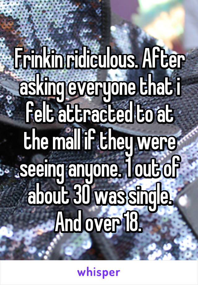 Frinkin ridiculous. After asking everyone that i felt attracted to at the mall if they were seeing anyone. 1 out of about 30 was single. And over 18. 