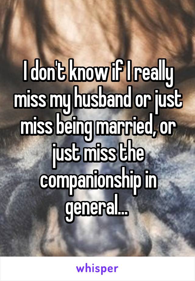 I don't know if I really miss my husband or just miss being married, or just miss the companionship in general... 