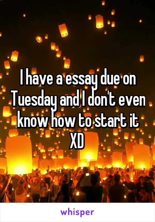 I have a essay due on Tuesday and I don't even know how to start it XD 