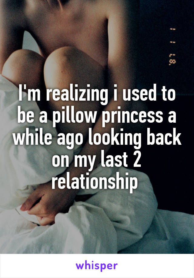 I'm realizing i used to be a pillow princess a while ago looking back on my last 2 relationship 