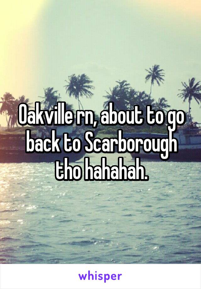 Oakville rn, about to go back to Scarborough tho hahahah.