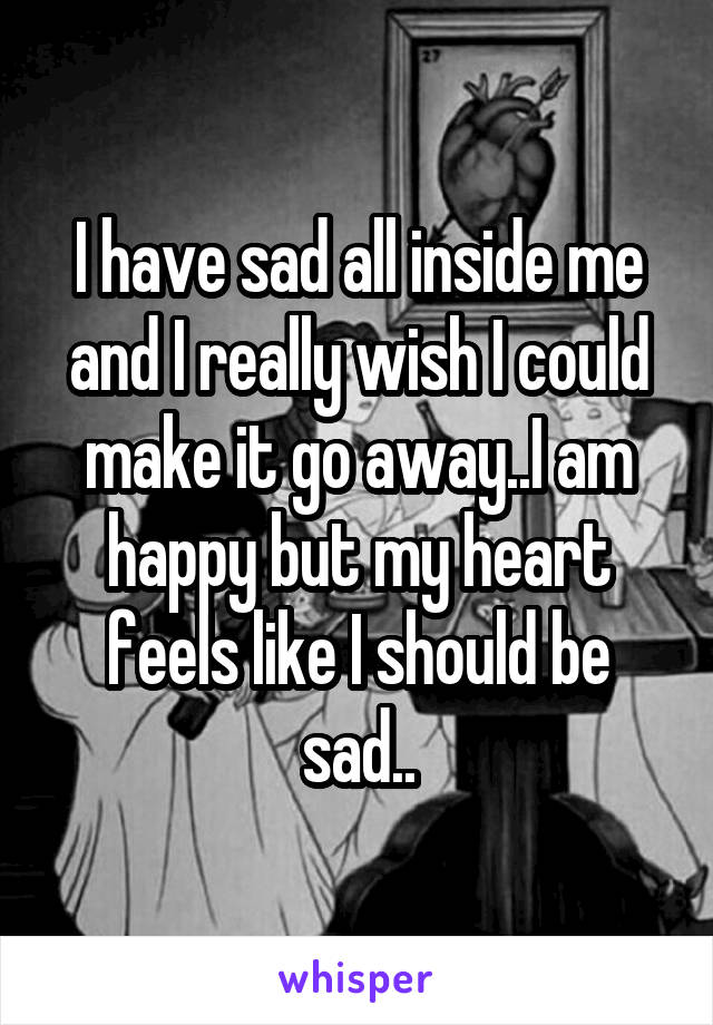 I have sad all inside me and I really wish I could make it go away..I am happy but my heart feels like I should be sad..