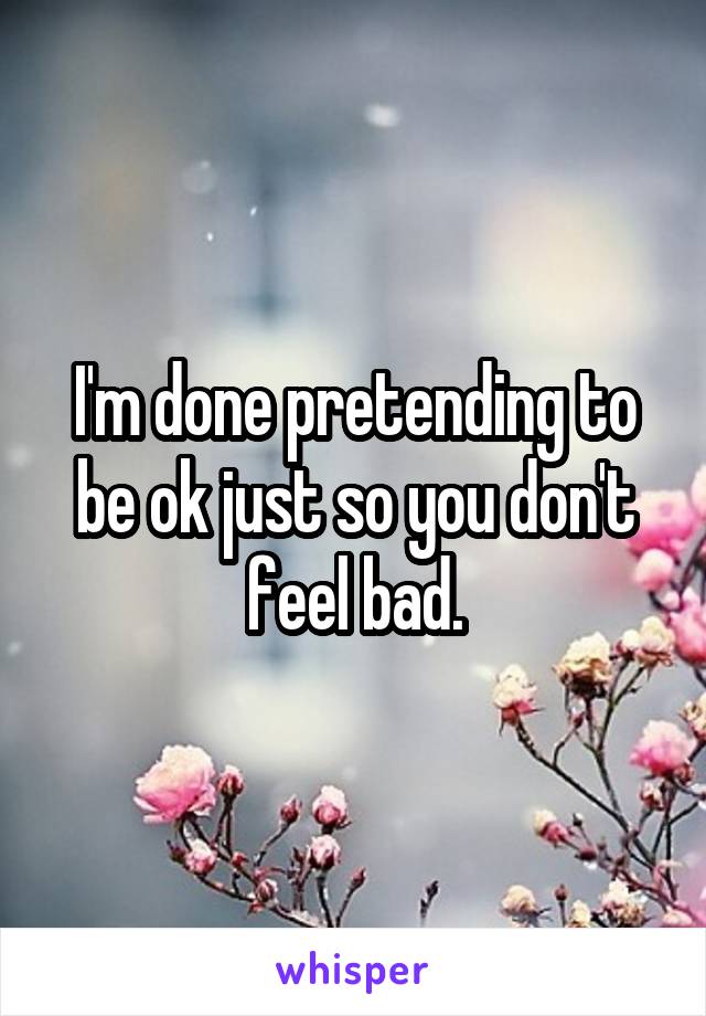 I'm done pretending to be ok just so you don't feel bad.