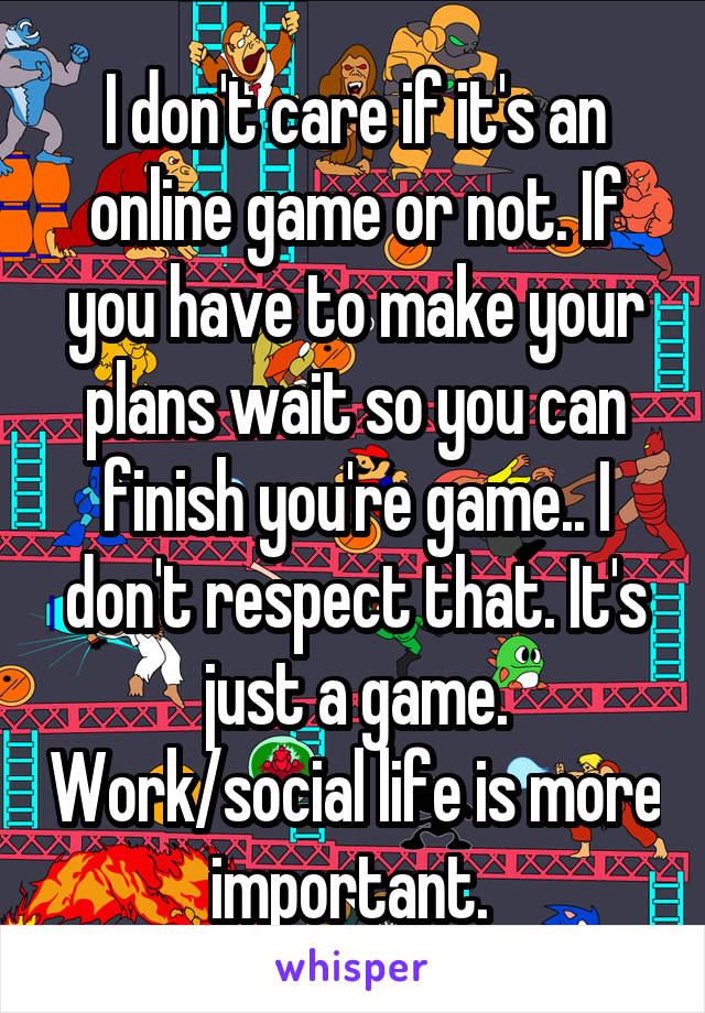 I don't care if it's an online game or not. If you have to make your plans wait so you can finish you're game.. I don't respect that. It's just a game. Work/social life is more important. 