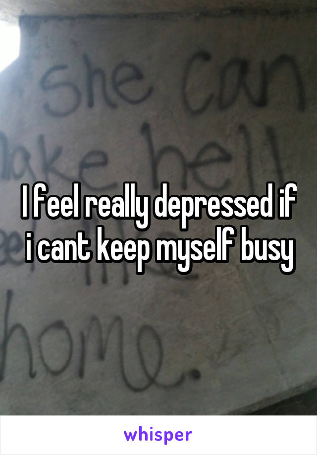 I feel really depressed if i cant keep myself busy