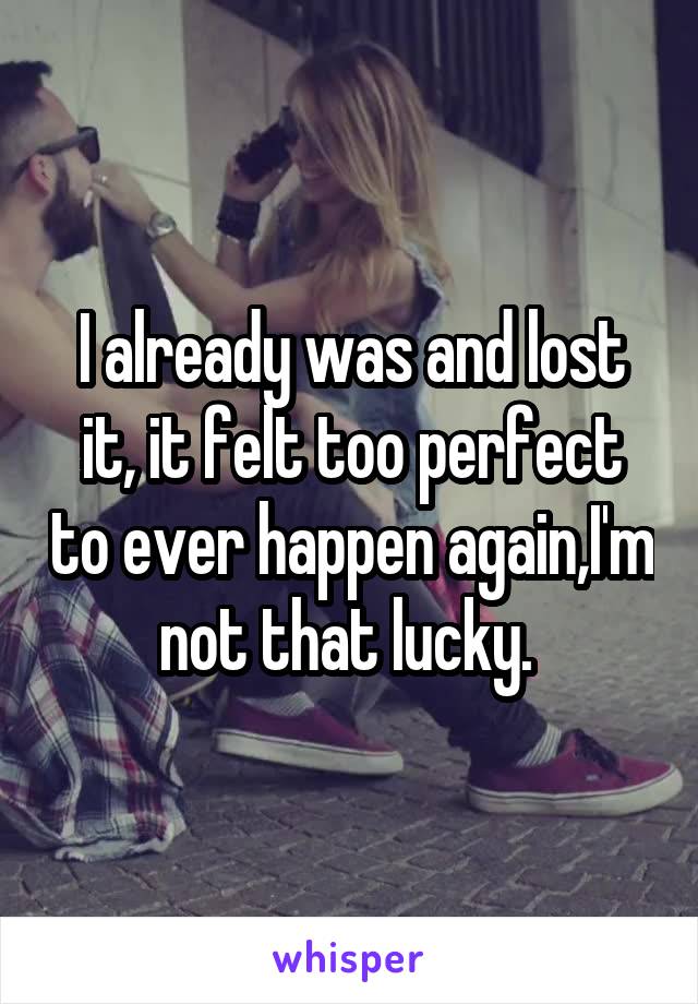 I already was and lost it, it felt too perfect to ever happen again,I'm not that lucky. 