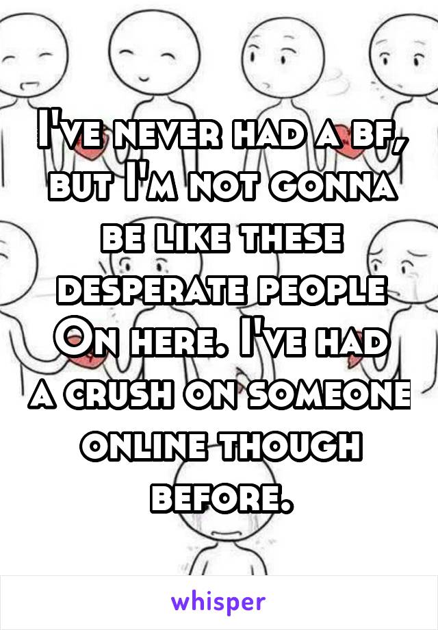 I've never had a bf, but I'm not gonna be like these desperate people
On here. I've had a crush on someone online though before.