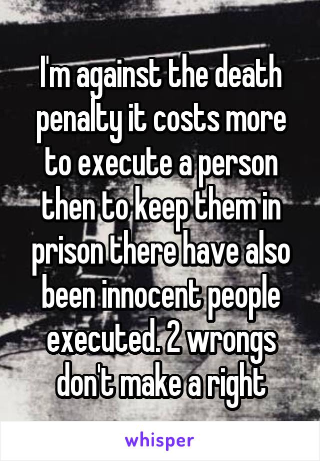 I'm against the death penalty it costs more to execute a person then to keep them in prison there have also been innocent people executed. 2 wrongs don't make a right