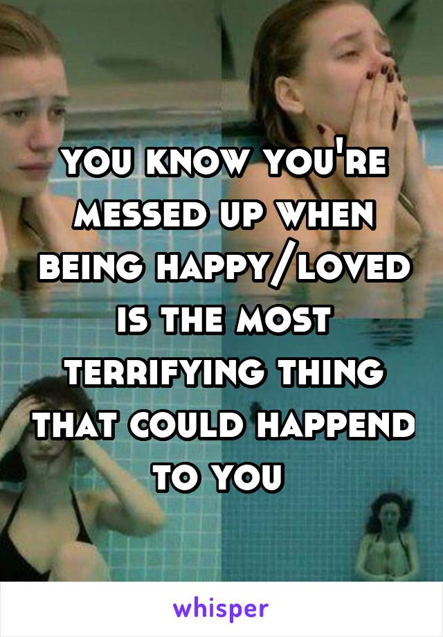 you know you're messed up when being happy/loved is the most terrifying thing that could happend to you 