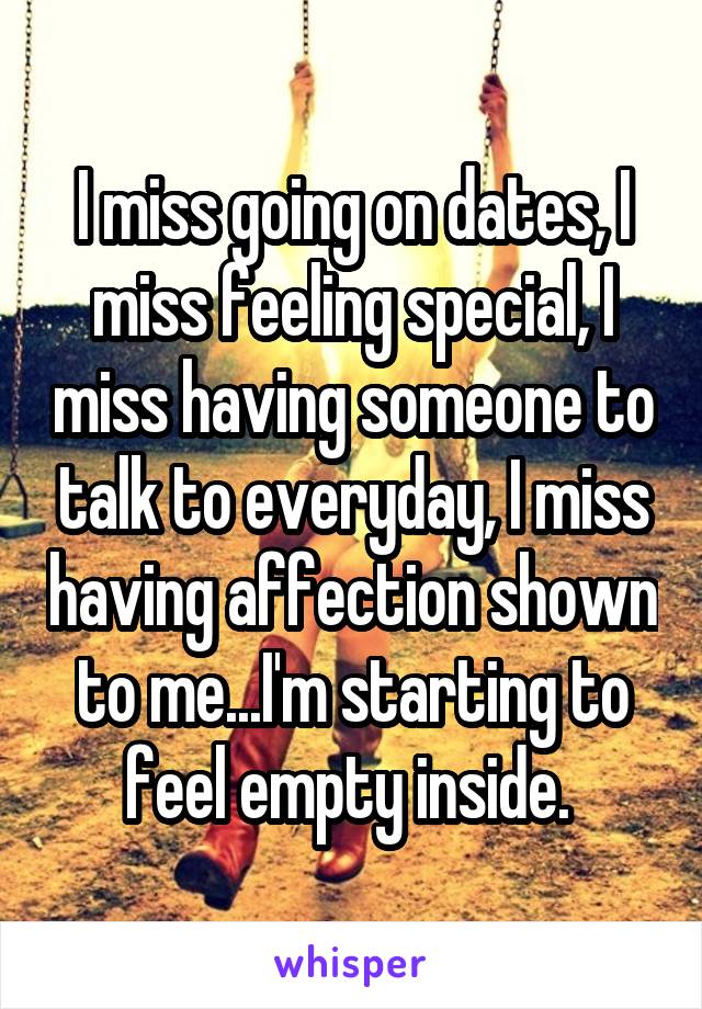 I miss going on dates, I miss feeling special, I miss having someone to talk to everyday, I miss having affection shown to me...I'm starting to feel empty inside. 