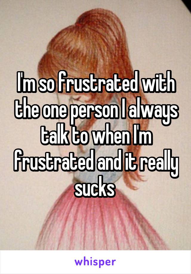 I'm so frustrated with the one person I always talk to when I'm frustrated and it really sucks 