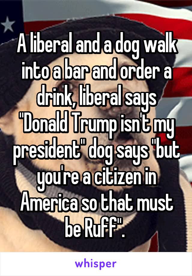 A liberal and a dog walk into a bar and order a drink, liberal says "Donald Trump isn't my president" dog says "but you're a citizen in America so that must be Ruff". 