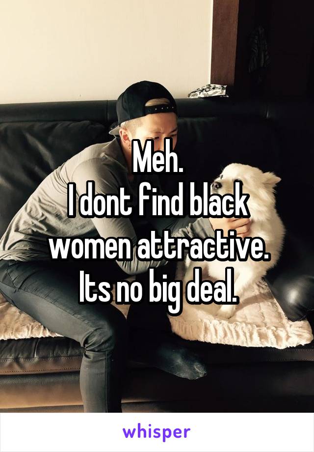 Meh.
I dont find black women attractive.
Its no big deal.