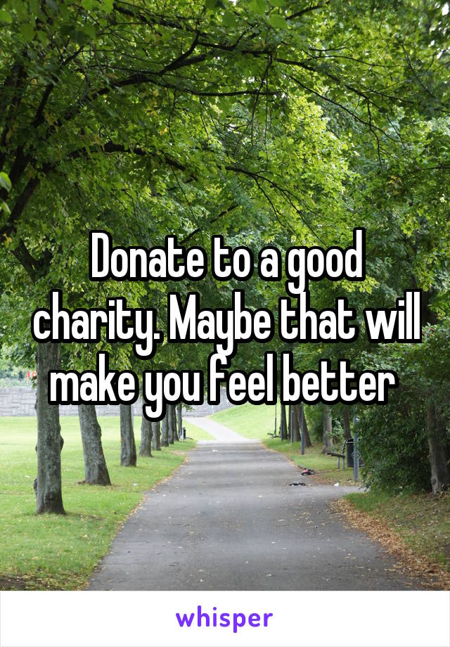 Donate to a good charity. Maybe that will make you feel better 