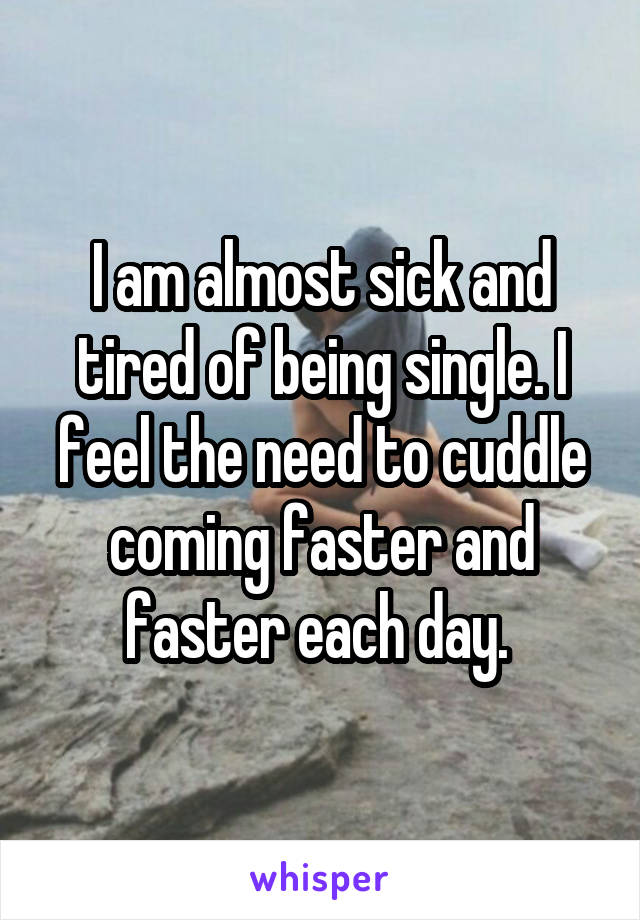 I am almost sick and tired of being single. I feel the need to cuddle coming faster and faster each day. 