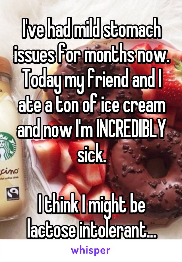 I've had mild stomach issues for months now.
Today my friend and I ate a ton of ice cream and now I'm INCREDIBLY sick.

I think I might be lactose intolerant...