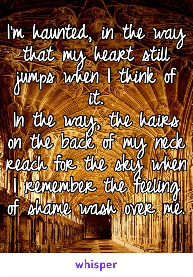 I’m haunted, in the way that my heart still jumps when I think of it. 
In the way, the hairs on the back of my neck reach for the sky when I remember the feeling of shame wash over me.