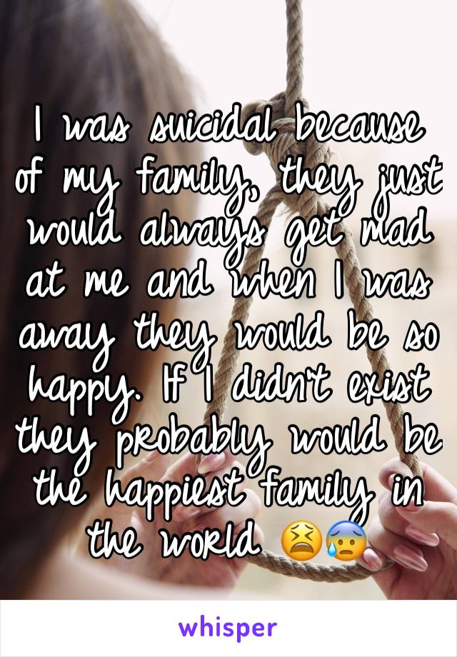 I was suicidal because of my family, they just would always get mad at me and when I was away they would be so happy. If I didn't exist they probably would be the happiest family in the world 😫😰 