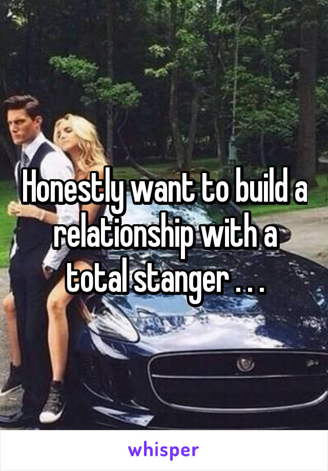 Honestly want to build a relationship with a total stanger . . .