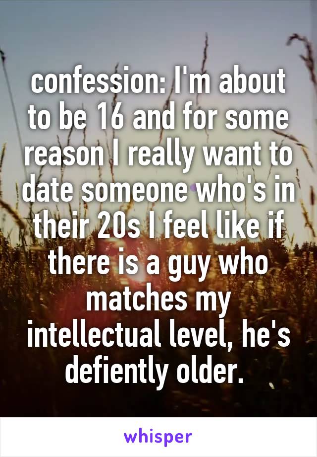 confession: I'm about to be 16 and for some reason I really want to date someone who's in their 20s I feel like if there is a guy who matches my intellectual level, he's defiently older. 