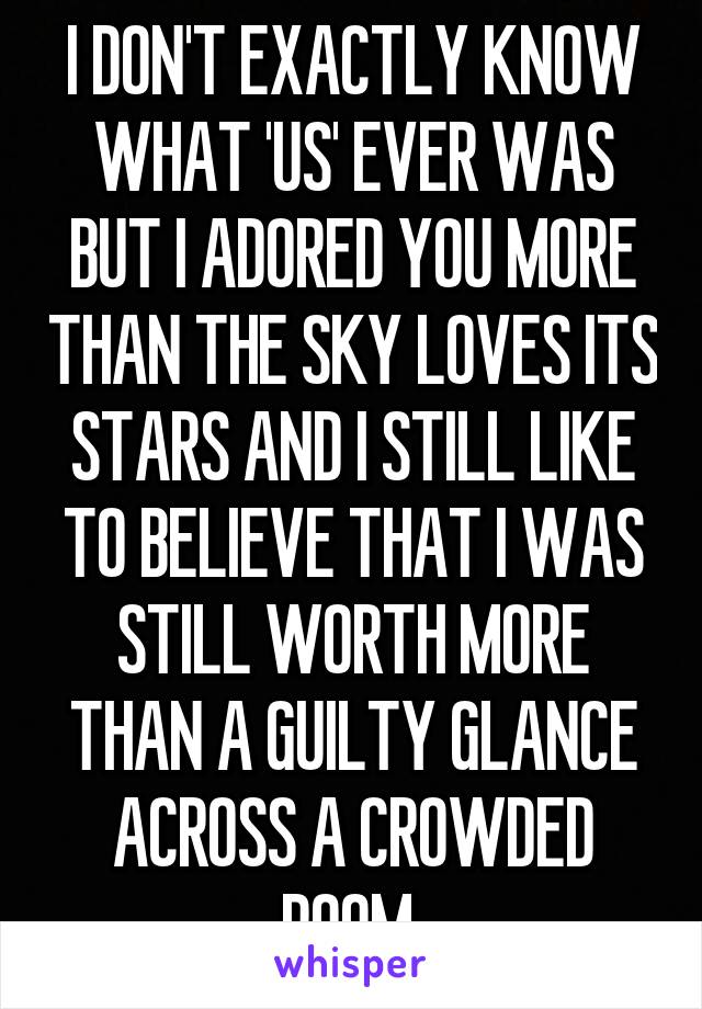 I DON'T EXACTLY KNOW WHAT 'US' EVER WAS BUT I ADORED YOU MORE THAN THE SKY LOVES ITS STARS AND I STILL LIKE TO BELIEVE THAT I WAS STILL WORTH MORE THAN A GUILTY GLANCE ACROSS A CROWDED ROOM 