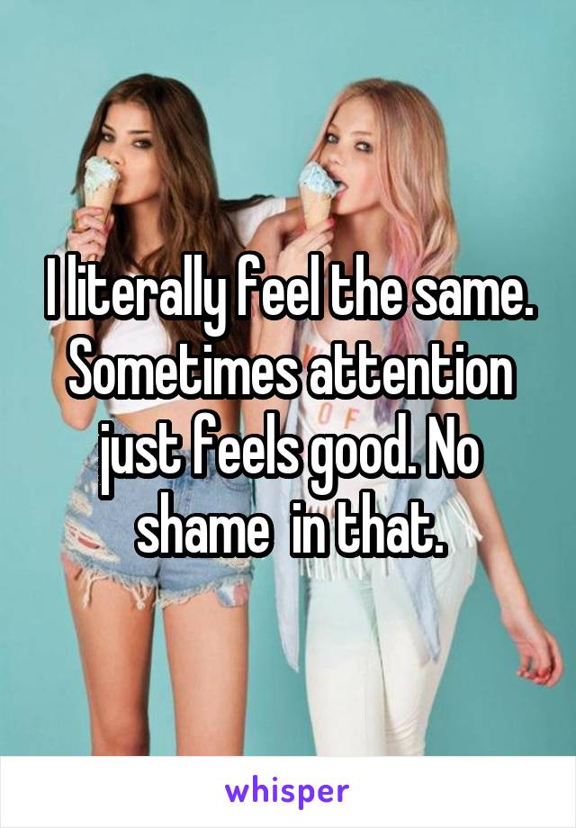 I literally feel the same. Sometimes attention just feels good. No shame  in that.