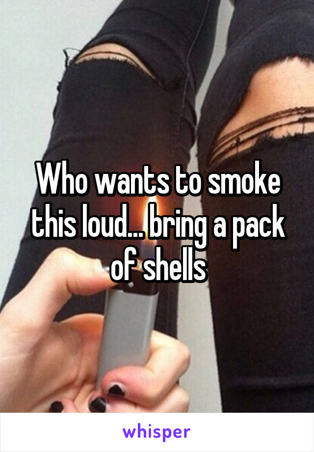 Who wants to smoke this loud... bring a pack of shells