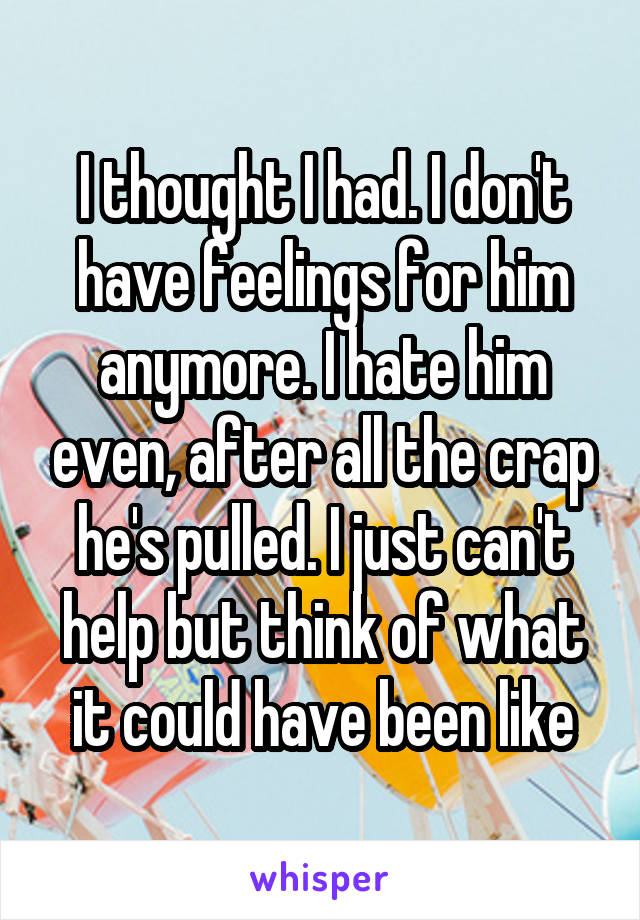 I thought I had. I don't have feelings for him anymore. I hate him even, after all the crap he's pulled. I just can't help but think of what it could have been like